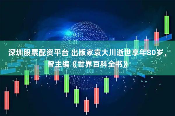 深圳股票配资平台 出版家袁大川逝世享年80岁，曾主编《世界百科全书》