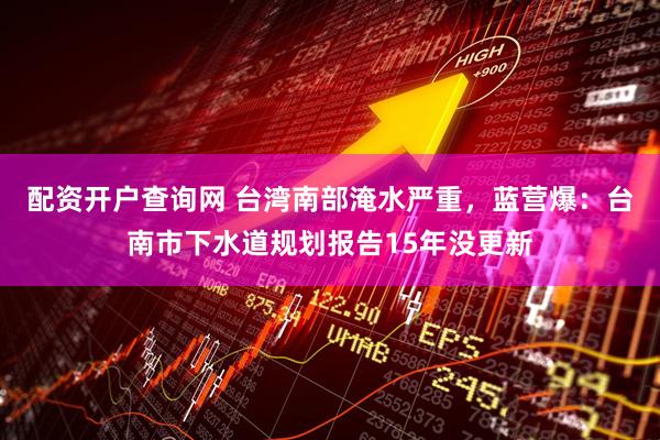 配资开户查询网 台湾南部淹水严重，蓝营爆：台南市下水道规划报告15年没更新
