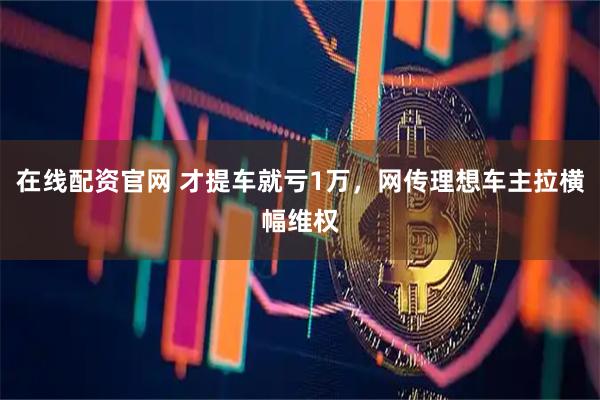 在线配资官网 才提车就亏1万，网传理想车主拉横幅维权