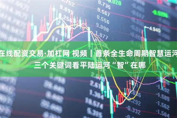 在线配资交易·加杠网 视频｜首条全生命周期智慧运河 三个关键词看平陆运河“智”在哪