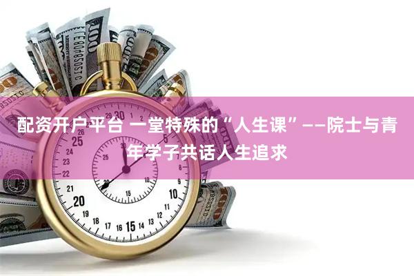 配资开户平台 一堂特殊的“人生课”——院士与青年学子共话人生追求